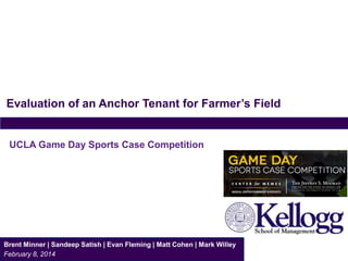 Evaluation of an Anchor Tenant for Farmer’s Field
Brent Minner | Sandeep Satish | Evan Fleming | Matt Cohen | Mark Willey
February 8, 2014
UCLA Game Day Sports Case Competition
 