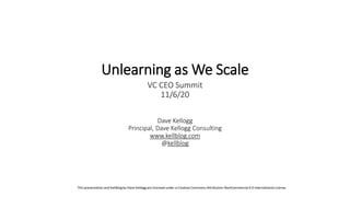 Dave Kellogg
Principal, Dave Kellogg Consulting
www.kellblog.com
@kellblog
Unlearning as We Scale
VC CEO Summit
11/6/20
This presentation and Kellblogby Dave Kellogg are licensed under a Creative Commons Attribution-NonCommercial4.0 International License.
 