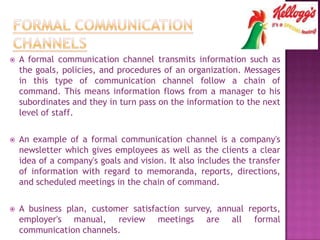  A formal communication channel transmits information such as
the goals, policies, and procedures of an organization. Messages
in this type of communication channel follow a chain of
command. This means information flows from a manager to his
subordinates and they in turn pass on the information to the next
level of staff.
 An example of a formal communication channel is a company's
newsletter which gives employees as well as the clients a clear
idea of a company's goals and vision. It also includes the transfer
of information with regard to memoranda, reports, directions,
and scheduled meetings in the chain of command.
 A business plan, customer satisfaction survey, annual reports,
employer's manual, review meetings are all formal
communication channels.
 