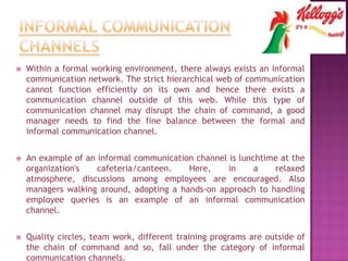  Within a formal working environment, there always exists an informal
communication network. The strict hierarchical web of communication
cannot function efficiently on its own and hence there exists a
communication channel outside of this web. While this type of
communication channel may disrupt the chain of command, a good
manager needs to find the fine balance between the formal and
informal communication channel.
 An example of an informal communication channel is lunchtime at the
organization's cafeteria/canteen. Here, in a relaxed
atmosphere, discussions among employees are encouraged. Also
managers walking around, adopting a hands-on approach to handling
employee queries is an example of an informal communication
channel.
 Quality circles, team work, different training programs are outside of
the chain of command and so, fall under the category of informal
communication channels.
 