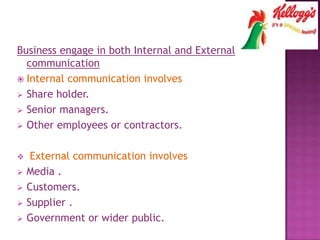 Business engage in both Internal and External
communication
 Internal communication involves
 Share holder.
 Senior managers.
 Other employees or contractors.
 External communication involves
 Media .
 Customers.
 Supplier .
 Government or wider public.
 
