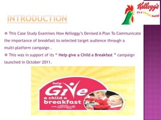  This Case Study Examines How Kelloggy’s Devised A Plan To Communicate
the importance of breakfast to selected target audience through a
multi-platform campaign .
 This was in support of its “ Help give a Child a Breakfast ” campaign
launched in October 2011.
 
