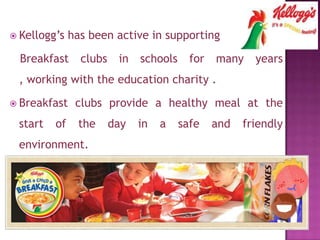  Kellogg’s has been active in supporting
Breakfast clubs in schools for many years
, working with the education charity .
 Breakfast clubs provide a healthy meal at the
start of the day in a safe and friendly
environment.
 