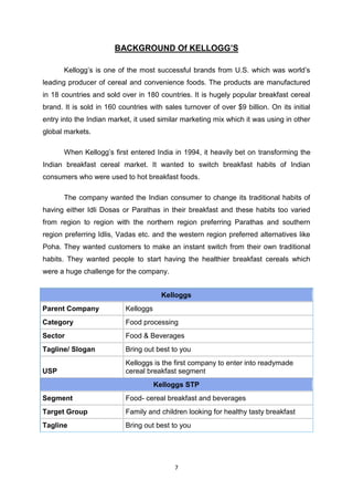 7
BACKGROUND Of KELLOGG’S
Kellogg’s is one of the most successful brands from U.S. which was world’s
leading producer of cereal and convenience foods. The products are manufactured
in 18 countries and sold over in 180 countries. It is hugely popular breakfast cereal
brand. It is sold in 160 countries with sales turnover of over $9 billion. On its initial
entry into the Indian market, it used similar marketing mix which it was using in other
global markets.
When Kellogg’s first entered India in 1994, it heavily bet on transforming the
Indian breakfast cereal market. It wanted to switch breakfast habits of Indian
consumers who were used to hot breakfast foods.
The company wanted the Indian consumer to change its traditional habits of
having either Idli Dosas or Parathas in their breakfast and these habits too varied
from region to region with the northern region preferring Parathas and southern
region preferring Idlis, Vadas etc. and the western region preferred alternatives like
Poha. They wanted customers to make an instant switch from their own traditional
habits. They wanted people to start having the healthier breakfast cereals which
were a huge challenge for the company.
Kelloggs
Parent Company Kelloggs
Category Food processing
Sector Food & Beverages
Tagline/ Slogan Bring out best to you
USP
Kelloggs is the first company to enter into readymade
cereal breakfast segment
Kelloggs STP
Segment Food- cereal breakfast and beverages
Target Group Family and children looking for healthy tasty breakfast
Tagline Bring out best to you
 