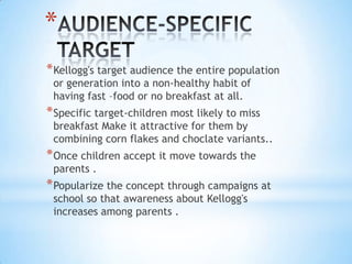 *
*Kellogg's target audience the entire population
or generation into a non-healthy habit of
having fast –food or no breakfast at all.
*Specific target-children most likely to miss
breakfast Make it attractive for them by
combining corn flakes and choclate variants..
*Once children accept it move towards the
parents .
*Popularize the concept through campaigns at
school so that awareness about Kellogg's
increases among parents .
 