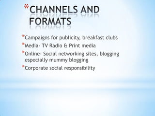 *
*Campaigns for publicity, breakfast clubs
*Media- TV Radio & Print media
*Online- Social networking sites, blogging
especially mummy blogging
*Corporate social responsibility
 