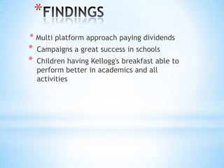 *
* Multi platform approach paying dividends
* Campaigns a great success in schools
* Children having Kellogg's breakfast able to
perform better in academics and all
activities
 