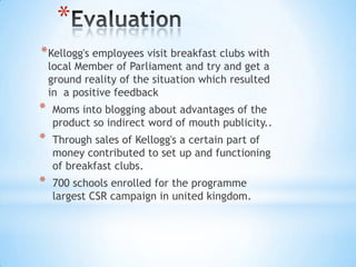 *
*Kellogg's employees visit breakfast clubs with
local Member of Parliament and try and get a
ground reality of the situation which resulted
in a positive feedback
* Moms into blogging about advantages of the
product so indirect word of mouth publicity..
* Through sales of Kellogg's a certain part of
money contributed to set up and functioning
of breakfast clubs.
* 700 schools enrolled for the programme
largest CSR campaign in united kingdom.
 