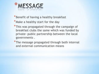 *
*Benefit of having a healthy breakfast
*Make a healthy start for the day
*This was propagated through the campaign of
breakfast clubs the same which was funded by
private- public partnership between the local
governments .
*The message propagated through both internal
and external communication means
 