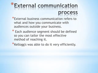 *
*External business communication refers to
what and how you communicate with
audiences outside your business.
* Each audience segment should be defined
so you can tailor the most effective
method of reaching it.
*Kellogg's was able to do it very efficiently.
 