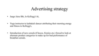 Advertising strategy
• Jaago Jaise Bhi, lo Kellogg’s hi,
• Yoga instructor to kathakali dancer attributing their morning energy
and fitness to Kellogg's,
• Introduction of new cereals (Chocos, frosties etc.) forced to look at
alternate product categories to make up for bad performance of
breakfast cereals.
 