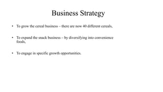 Business Strategy
• To grow the cereal business – there are now 40 different cereals,
• To expand the snack business – by diversifying into convenience
foods,
• To engage in specific growth opportunities.
 