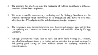 4. The company has also been using the packaging of Kellogg Cornflakes to influence
consumer beliefs about the product,
5. The most noticeable contemporary marketing tool for Kellogg Cornflakes are the
company newsletter which incorporates all its product and latest news on each, mass
advertising i.e., TV and print media, and direct promotion i.e., coupons,
6. The company is using the right marketing tools through such avenues as newsletter that
kept updating the consumer on latest improvement and available offers by Kellogg
Company,
7. Kellogg’s promotional offers such as news and offers from Kellogg i.e., coupons,
special offers and promotions, great tasting recipes, nutrition tips, product sneak peeks
and getting great saving on their products ensure the company maintain its
competitiveness,
 