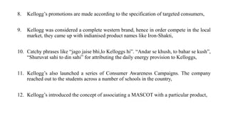 8. Kellogg’s promotions are made according to the specification of targeted consumers,
9. Kellogg was considered a complete western brand, hence in order compete in the local
market, they came up with indianised product names like Iron-Shakti,
10. Catchy phrases like “jago jaise bhi,lo Kelloggs hi”. “Andar se khush, to bahar se kush”,
“Shuruvat sahi to din sahi” for attributing the daily energy provision to Kelloggs,
11. Kellogg’s also launched a series of Consumer Awareness Campaigns. The company
reached out to the students across a number of schools in the country,
12. Kellogg’s introduced the concept of associating a MASCOT with a particular product,
 