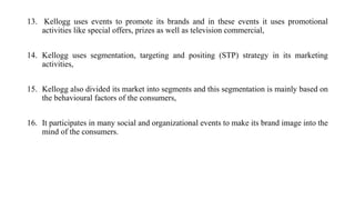 13. Kellogg uses events to promote its brands and in these events it uses promotional
activities like special offers, prizes as well as television commercial,
14. Kellogg uses segmentation, targeting and positing (STP) strategy in its marketing
activities,
15. Kellogg also divided its market into segments and this segmentation is mainly based on
the behavioural factors of the consumers,
16. It participates in many social and organizational events to make its brand image into the
mind of the consumers.
 