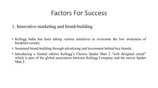 Factors For Success
1. Innovative marketing and brand-building
• Kellogg India has been taking various initiatives to overcome the low awareness of
breakfast cereals,
• Sustained brand-building through advertising and investment behind key brands,
• Introducing a limited edition Kellogg’s Chocos Spider Man 2 “web designed cereal”
which is part of the global association between Kellogg Company and the movie Spider
Man 2.
 