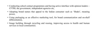 • Conducting school contact programmes and having active interface with opinion leaders –
CFTRI, the government, independent agencies etc,
• Adopting brand names that appeal to the Indian consumer such as ‘Shakti’, meaning
power,
• Using packaging as an effective marketing tool, for brand communication and on-shelf
differentiation,
• Image building through recycling and reusing, improving access to health and human
services in local communities.
 