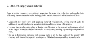 2. Efficient supply chain network
Price sensitive customers necessitated a constant focus on cost reduction and supply chain
efficiency enhancement in India. Kellogg India has taken several initiatives in this area:
• Localised the entire raw and packing material requirement, saving import duty. In
addition it has adopted single sourcing strategy achieving scale efficiencies,
• Located its manufacturing plant at Taloja, near Mumbai in the state of Maharashtra, which
is the largest market for breakfast cereals in the country thereby optimising transportation
cost,
• Set up a distribution network with storage hubs in all the key states of the country (18
clearing and forwarding agents) serving over 200 distributors providing a good reach.
 