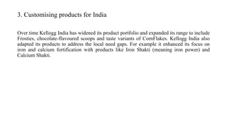 3. Customising products for India
Over time Kellogg India has widened its product portfolio and expanded its range to include
Frosties, chocolate-flavoured scoops and taste variants of CornFlakes. Kellogg India also
adapted its products to address the local need gaps. For example it enhanced its focus on
iron and calcium fortification with products like Iron Shakti (meaning iron power) and
Calcium Shakti.
 