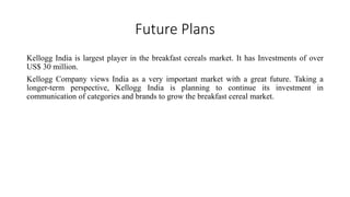 Future Plans
Kellogg India is largest player in the breakfast cereals market. It has Investments of over
US$ 30 million.
Kellogg Company views India as a very important market with a great future. Taking a
longer-term perspective, Kellogg India is planning to continue its investment in
communication of categories and brands to grow the breakfast cereal market.
 
