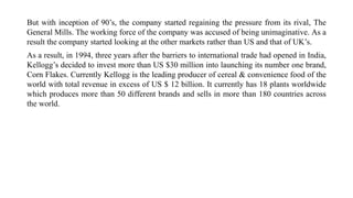 But with inception of 90’s, the company started regaining the pressure from its rival, The
General Mills. The working force of the company was accused of being unimaginative. As a
result the company started looking at the other markets rather than US and that of UK’s.
As a result, in 1994, three years after the barriers to international trade had opened in India,
Kellogg’s decided to invest more than US $30 million into launching its number one brand,
Corn Flakes. Currently Kellogg is the leading producer of cereal & convenience food of the
world with total revenue in excess of US $ 12 billion. It currently has 18 plants worldwide
which produces more than 50 different brands and sells in more than 180 countries across
the world.
 