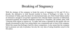 Breaking of Stagnancy
With the strategy of the company to break the series of stagnancy in UK and US for a
decade, the alternative to look beyond resulted in foray of Kellogg’s in India. As the
Government of India, open the doors for international trade, new firms found Indian market
an interactive enough to set up their operations here. But the Indian consumer as habituated,
consumed regularly the tradition breakfast composed of “Paranthas, idli sambar, poha, milk
“(Varying from region to region) etc. To make and create a demand for the people who are
already accustomed to their own eating habits was a mammoth task in front of the company.
While this meant that Kellogg’s had few direct competitors, it also meant that the company
had to promote not only its product, but also the very idea of eating breakfast cereal in the
first place.
 
