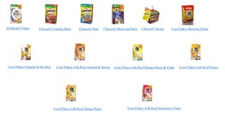 All-Bran® Flakes Chocos® Crunchy Bites Chocos® Duet Chocos® Moon and Stars Chocos® Variety Corn Flakes Brownie Delite
Corn Flakes Original & the Best Corn Flakes with Real Almond & Honey Corn Flakes with Real Banana Puree & Chips Corn Flakes with Real Honey
Corn Flakes with Real Mango Puree Corn Flakes with Real Strawberry Puree
 