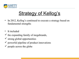 Strategy of Kellog’s
• In 2012, Kellog’s continued to execute a strategy based on
fundamental strengths
• It included
 the expanding family of megabrands,
 strong global opportunities
 powerful pipeline of product innovations
 people across the globe
 
