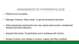 21
MANAGEMENT OF HYPERTROPHIC SCAR
• Patience and counseling.
• Massage, Pressure, Silicon sheet or gel will accelerate maturation.
• Wide spread large hypertrophic scar may require serial excision, intralesional
therapy and tissue expansion.
• Surgical intervention, if hypertrophic scar is interfering with function.
• Surgery involves, scar release or revision, z-plasty, skin flap or grafting.
 