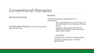 Conventional therapies
Occlusive dressing
Compression dressing : button compression,
pressure earrings
Steroids:
intralesional used as independent or in
combination
◦ TAC, administered at a concentration of
10 to 40 mg/mL, over intervals of 4 to 6
weeks.
◦ Response rates range from 50% to
100% clinical efficacy, with recurrence
rates of 9% to 50%.
◦ side effects :
telangiectasia, atrophy, and pigmentary
changes including hyper- and hypo-
pigmentation
 