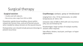 Surgical therapy
Surgical excision:
◦ Usually used with adjuncts.
◦ Recurrency rates range from 45% to 100%
Prevention: gentle tissue handling, closure within
relaxed skin tension lines, and use of buried sutures
when needed to reduce tension on the wound closure.
Postoperative care should include pressure dressings to
prevent recurrence
Cryotherapy: contact, spray or intralesional
ranging from -4 to -7C for melanocytes, to colder
temperatures of -30 to -35C
remission rates of 68% to 81% with rare recurrence
(2%), but are limited by the
Disadvantages: large number of multiple monthly
sessions often required.
Side effects: blisters, local pain, and hypo- or hyper-
pigmentation.
 