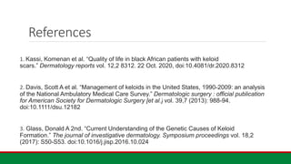 References
1. Kassi, Komenan et al. “Quality of life in black African patients with keloid
scars.” Dermatology reports vol. 12,2 8312. 22 Oct. 2020, doi:10.4081/dr.2020.8312
2. Davis, Scott A et al. “Management of keloids in the United States, 1990-2009: an analysis
of the National Ambulatory Medical Care Survey.” Dermatologic surgery : official publication
for American Society for Dermatologic Surgery [et al.] vol. 39,7 (2013): 988-94.
doi:10.1111/dsu.12182
3. Glass, Donald A 2nd. “Current Understanding of the Genetic Causes of Keloid
Formation.” The journal of investigative dermatology. Symposium proceedings vol. 18,2
(2017): S50-S53. doi:10.1016/j.jisp.2016.10.024
 