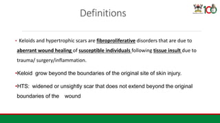 Definitions
• Keloids and hypertrophic scars are fibroproliferative disorders that are due to
aberrant wound healing of susceptible individuals following tissue insult due to
trauma/ surgery/inflammation.
•Keloid grow beyond the boundaries of the original site of skin injury.
•HTS: widened or unsightly scar that does not extend beyond the original
boundaries of the wound
 