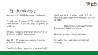 Epidemiology
Incidence 0.15% (Taiwanese database).
Prevalence of keloids 3.5% - 16% in black
communities. 8.3% in Kenya. (Kiprono et
al,2015)
African, Hispanic and Asian ancestry 2 to
3.5times > white Americans
Age 20 – 30 years more risk to trauma/
pubertal hormones
Familial; isolated genes in Japanese 2q23,
7p11 in African families , and 18q21 in
Chinese associated with Keloids.(Glass et
al,2017)
Occurrence with syndromes:
Rubenstein Taybi syndrome
Females > male; role of estrogen.
Hypertension; vascular endothelial
damage
 