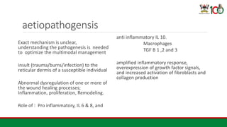 aetiopathogensis
Exact mechanism is unclear,
understanding the pathogenesis is needed
to optimize the multimodal management
insult (trauma/burns/infection) to the
reticular dermis of a susceptible individual
Abnormal dysregulation of one or more of
the wound healing processes;
Inflammation, proliferation, Remodeling.
Role of : Pro inflammatory, IL 6 & 8, and
anti inflammatory IL 10.
Macrophages
TGF B 1 ,2 and 3
amplified inflammatory response,
overexpression of growth factor signals,
and increased activation of fibroblasts and
collagen production
 