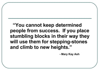 “ You cannot keep determined people from success.  If you place stumbling blocks in their way they will use them for stepping-stones and climb to new heights.”  - Mary Kay Ash 