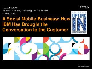 © 2013 IBM Corporation
A Social Mobile Business: How
IBM Has Brought the
Conversation to the Customer
Ed Brill – Director, Marketing / IBM Software
1 June 2013
 