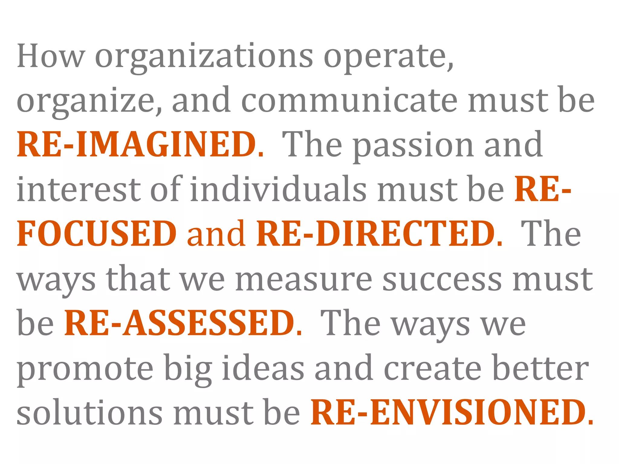 How organizations operate, 
organize, and communicate must be 
RE­IMAGINED.  The passion and 
interest of individuals must be RE­
FOCUSED and RE­DIRECTED.  The 
ways that we measure success must 
be RE­ASSESSED.  The ways we 
promote big ideas and create better 
solutions must be RE­ENVISIONED.
 