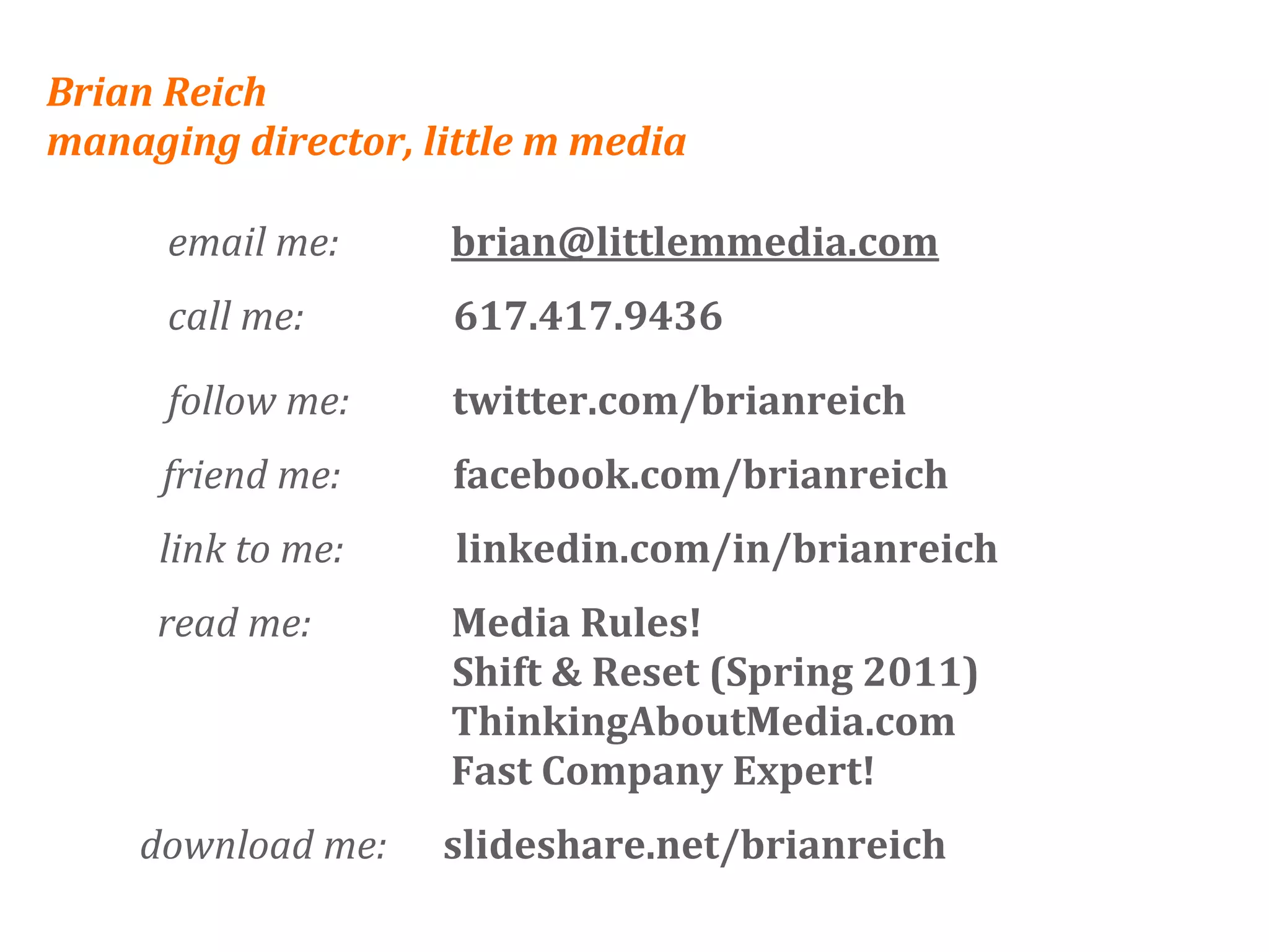 Brian Reich
managing director, little m media

      email me:            brian@littlemmedia.com
      call me:                617.417.9436

      follow me:           twitter.com/brianreich
     friend me:            facebook.com/brianreich
     link to me:            linkedin.com/in/brianreich
     read me:               Media Rules!
                            Shift & Reset (Spring 2011)
                            ThinkingAboutMedia.com
                            Fast Company Expert!
    download me:      slideshare.net/brianreich
 