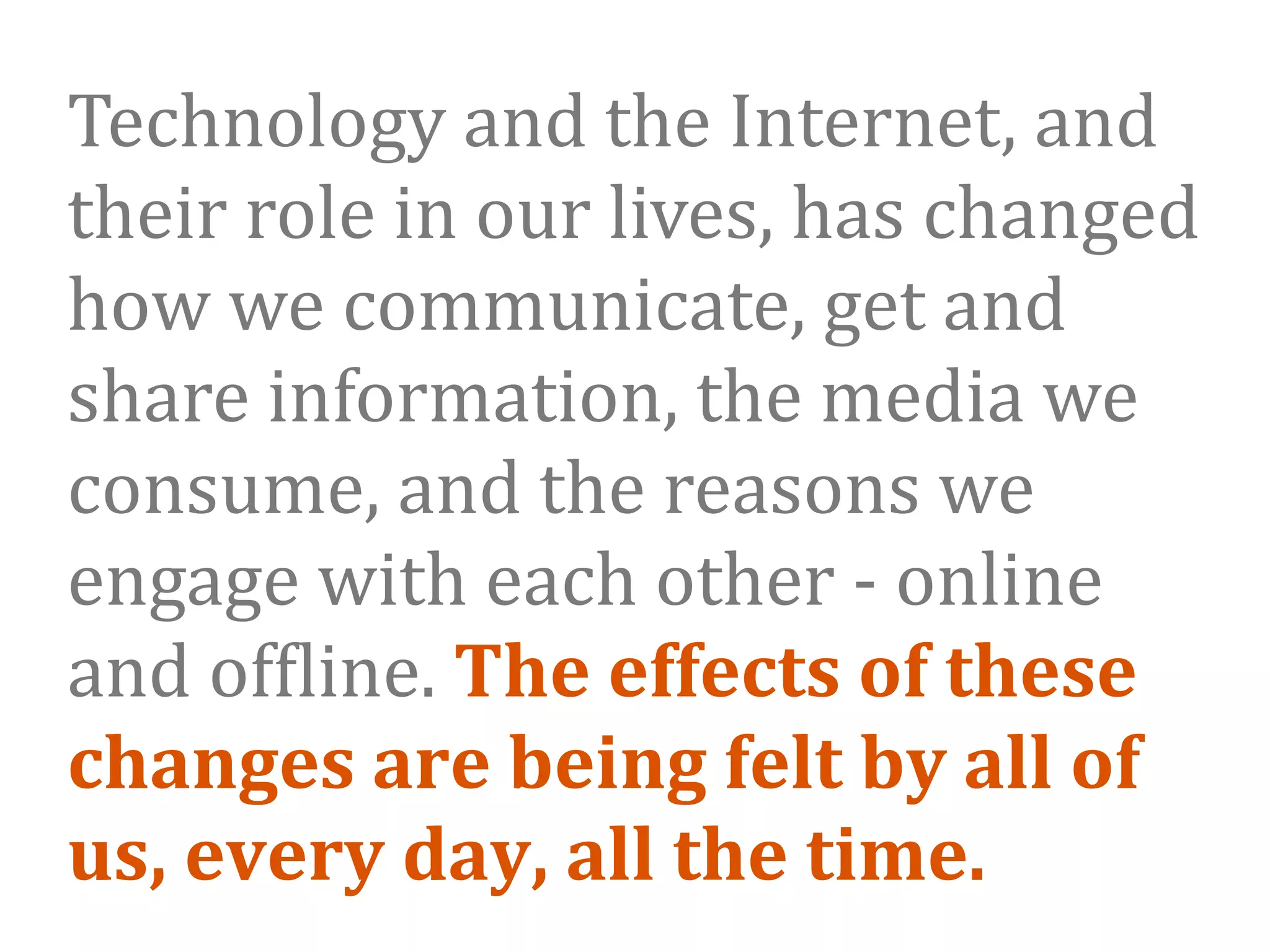Technology and the Internet, and 
their role in our lives, has changed 
how we communicate, get and 
share information, the media we 
consume, and the reasons we 
engage with each other ‐ online 
and of9line. The effects of these 
changes are being felt by all of 
us, every day, all the time. 
 