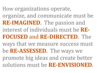 How organizations operate, 
organize, and communicate must be 
RE­IMAGINED.  The passion and 
interest of individuals must be RE­
FOCUSED and RE­DIRECTED.  The 
ways that we measure success must 
be RE­ASSESSED.  The ways we 
promote big ideas and create better 
solutions must be RE­ENVISIONED.
 
