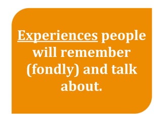 Experiences people 
  will remember 
 (fondly) and talk 
       about.
 