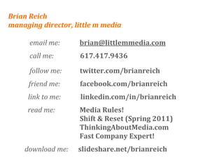 Brian Reich
managing director, little m media

      email me:            brian@littlemmedia.com
      call me:                617.417.9436

      follow me:           twitter.com/brianreich
     friend me:            facebook.com/brianreich
     link to me:            linkedin.com/in/brianreich
     read me:               Media Rules!
                            Shift & Reset (Spring 2011)
                            ThinkingAboutMedia.com
                            Fast Company Expert!
    download me:      slideshare.net/brianreich
 