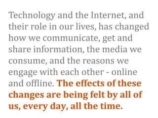 Technology and the Internet, and 
their role in our lives, has changed 
how we communicate, get and 
share information, the media we 
consume, and the reasons we 
engage with each other ‐ online 
and of9line. The effects of these 
changes are being felt by all of 
us, every day, all the time. 
 