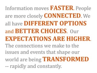 Information moves FASTER. People 
are more closely CONNECTED. We 
all have DIFFERENT OPTIONS 
and BETTER CHOICES.  Our 
EXPECTATIONS ARE HIGHER.  
The connections we make to the 
issues and events that shape our 
world are being TRANSFORMED 
‐‐ rapidly and constantly. 
 