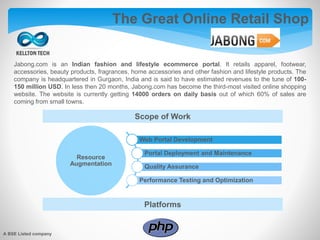 Jabong.com is an Indian fashion and lifestyle ecommerce portal. It retails apparel, footwear,
accessories, beauty products, fragrances, home accessories and other fashion and lifestyle products. The
company is headquartered in Gurgaon, India and is said to have estimated revenues to the tune of 100-
150 million USD. In less then 20 months, Jabong.com has become the third-most visited online shopping
website. The website is currently getting 14000 orders on daily basis out of which 60% of sales are
coming from small towns.
Scope of Work
Platforms
A BSE Listed company
The Great Online Retail Shop
Resource
Augmentation
Web Portal Development
Portal Deployment and Maintenance
Quality Assurance
Performance Testing and Optimization
 