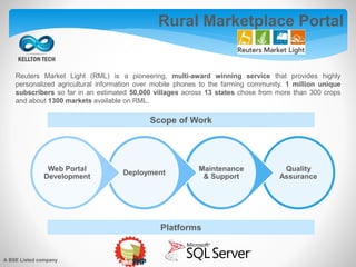 Reuters Market Light (RML) is a pioneering, multi-award winning service that provides highly
personalized agricultural information over mobile phones to the farming community. 1 million unique
subscribers so far in an estimated 50,000 villages across 13 states chose from more than 300 crops
and about 1300 markets available on RML.
Scope of Work
Platforms
Rural Marketplace Portal
A BSE Listed company
Quality
Assurance
Maintenance
& Support
Deployment
Web Portal
Development
 