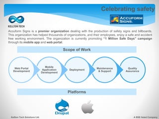 Celebrating safety
Kellton Tech Solutions Ltd. A BSE listed Company
Accuform Signs is a premier organization dealing with the production of safety signs and billboards.
This organization has helped thousands of organizations, and their employees, enjoy a safe and accident
free working environment. The organization is currently promoting “1 Million Safe Days” campaign
through its mobile app and web portal.
Quality
Assurance
Maintenance
& Support
Deployment
Mobile
Application
Development
Web Portal
Development
Platforms
Scope of Work
 