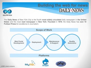 Building the web for news
The Daily News of New York City is the fourth most widely circulated daily newspaper in the United
States and the most read newspaper in New York. Founded in 1919, the Daily News has won 10
Pulitzer Prizes for excellence in Journalism.
Quality
Assurance
Maintenance
& Support
Deployment
Web Portal
Development
Scope of Work
Platforms
A BSE Listed company
 
