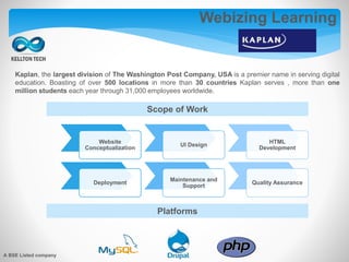 Webizing Learning
Kaplan, the largest division of The Washington Post Company, USA is a premier name in serving digital
education. Boasting of over 500 locations in more than 30 countries Kaplan serves , more than one
million students each year through 31,000 employees worldwide.
Scope of Work
Platforms
Website
Conceptualization
UI Design
HTML
Development
Deployment
Maintenance and
Support
Quality Assurance
A BSE Listed company
 